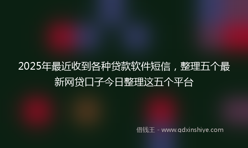 2025年最近收到各种贷款软件短信，整理五个最新网贷口子今日整理这五个平台