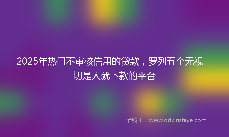 2025年热门不审核信用的贷款，罗列五个无视一切是人就下款的平台