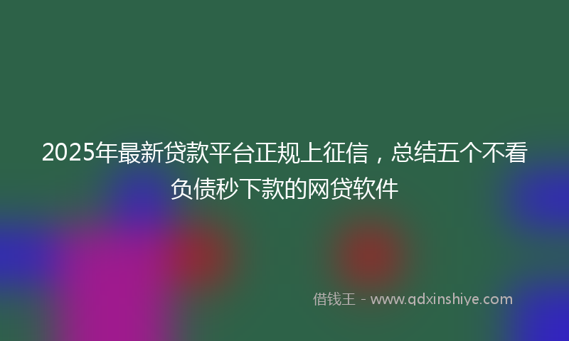 2025年最新贷款平台正规上征信，总结五个不看负债秒下款的网贷软件
