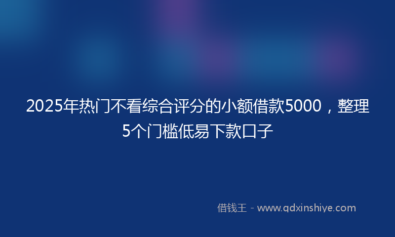 2025年热门不看综合评分的小额借款5000，整理5个门槛低易下款口子
