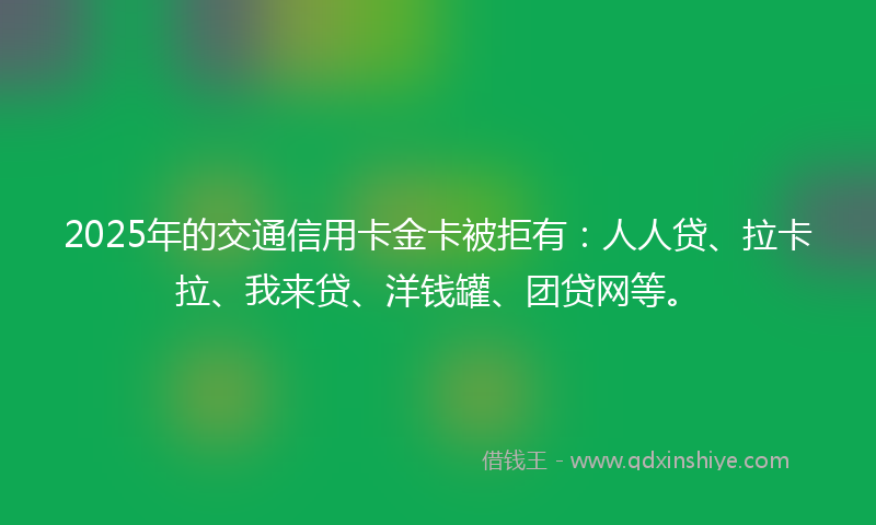 2025年的交通信用卡金卡被拒有：人人贷、拉卡拉、我来贷、洋钱罐、团贷网等。