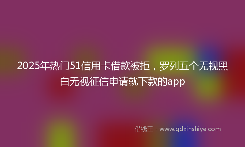 2025年热门51信用卡借款被拒，罗列五个无视黑白无视征信申请就下款的app
