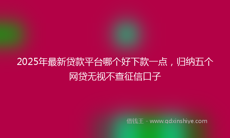 2025年最新贷款平台哪个好下款一点，归纳五个网贷无视不查征信口子