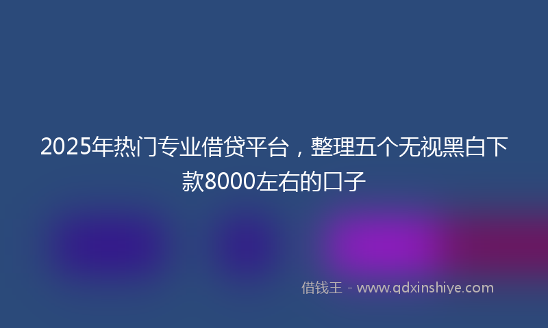 2025年热门专业借贷平台，整理五个无视黑白下款8000左右的口子