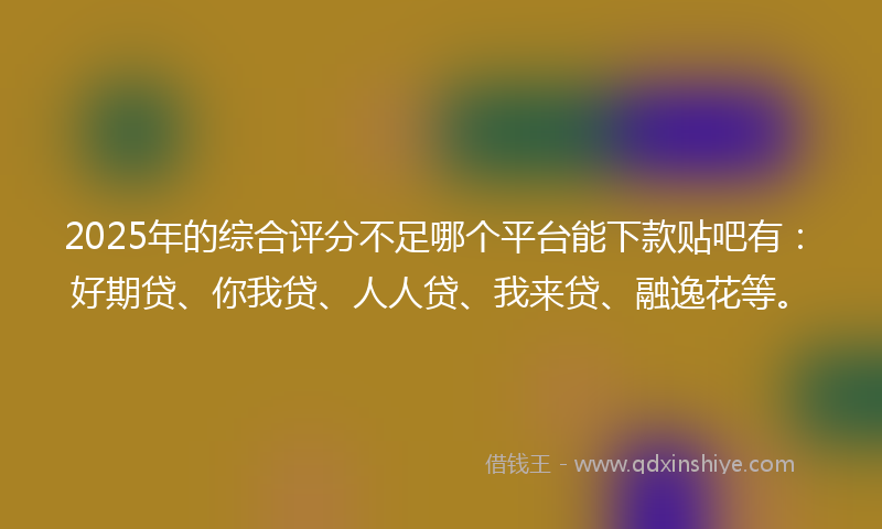 2025年的综合评分不足哪个平台能下款贴吧有：好期贷、你我贷、人人贷、我来贷、融逸花等。