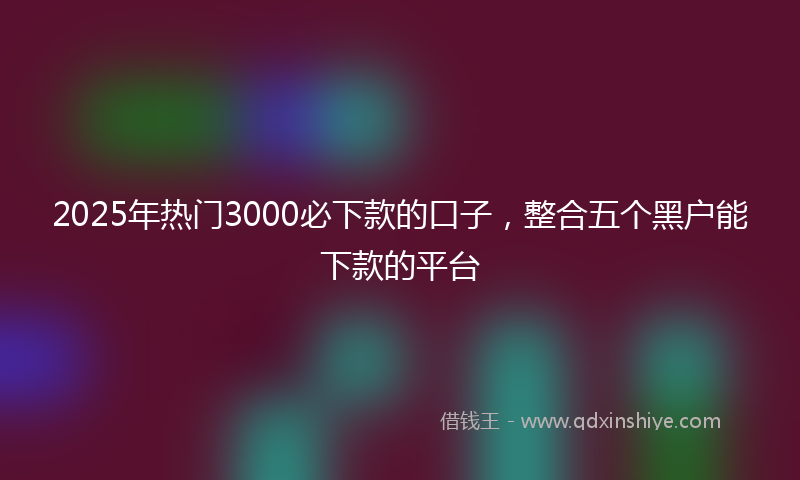 2025年热门3000必下款的口子，整合五个黑户能下款的平台