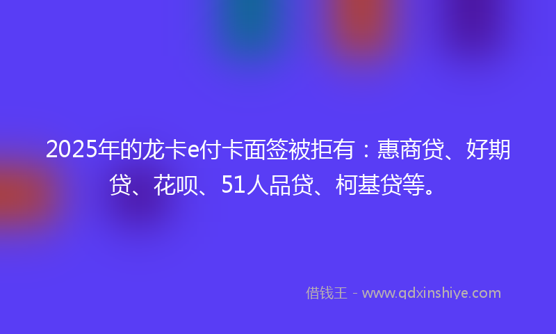 2025年的龙卡e付卡面签被拒有：惠商贷、好期贷、花呗、51人品贷、柯基贷等。