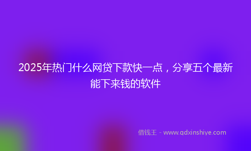 2025年热门什么网贷下款快一点，分享五个最新能下来钱的软件