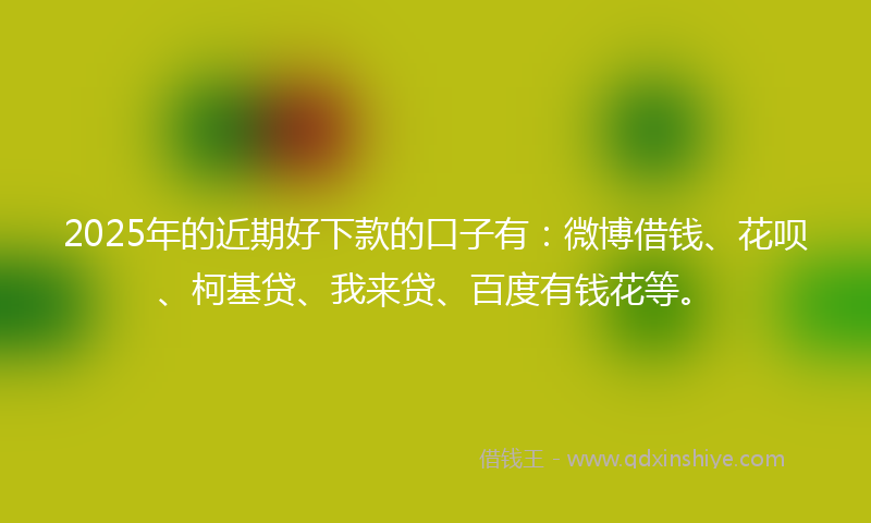 2025年的近期好下款的口子有：微博借钱、花呗、柯基贷、我来贷、百度有钱花等。