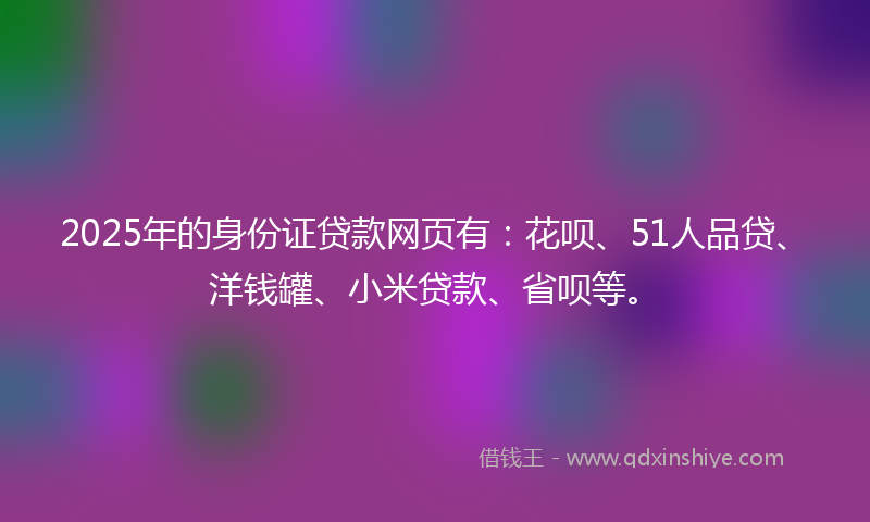 2025年的身份证贷款网页有：花呗、51人品贷、洋钱罐、小米贷款、省呗等。