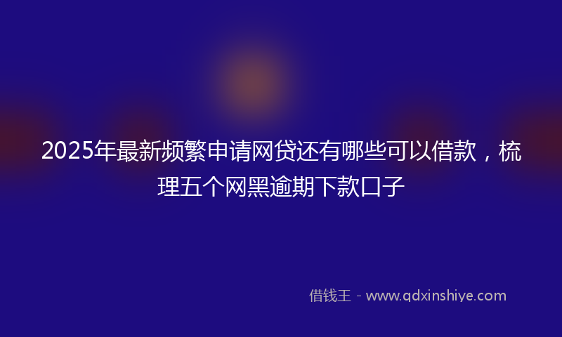 2025年最新频繁申请网贷还有哪些可以借款,梳理五个网黑逾期下款口子