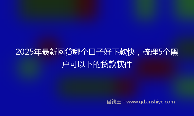 2025年最新网贷哪个口子好下款快，梳理5个黑户可以下的贷款软件
