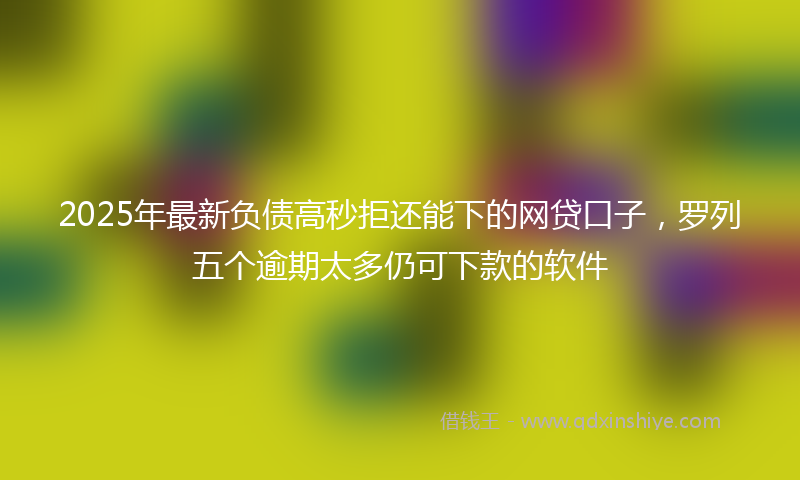 2025年最新负债高秒拒还能下的网贷口子，罗列五个逾期太多仍可下款的软件
