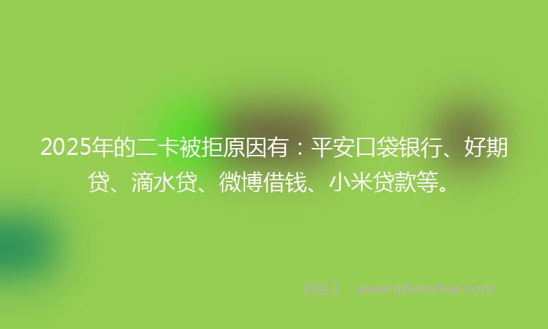 2025年的二卡被拒原因有：平安口袋银行、好期贷、滴水贷、微博借钱、小米贷款等。