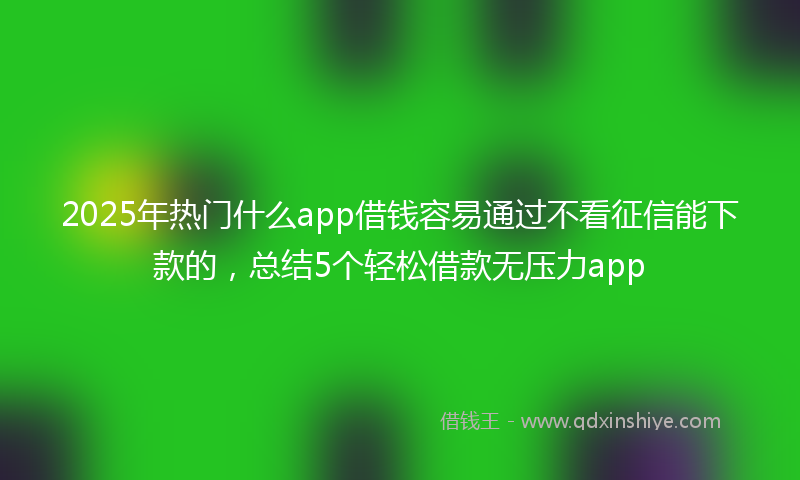 2025年热门什么app借钱容易通过不看征信能下款的，总结5个轻松借款无压力app