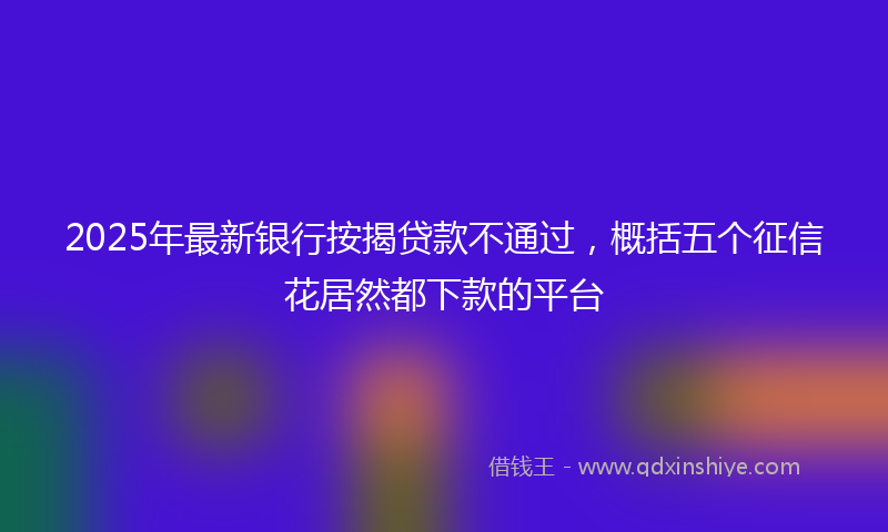 2025年最新银行按揭贷款不通过，概括五个征信花居然都下款的平台