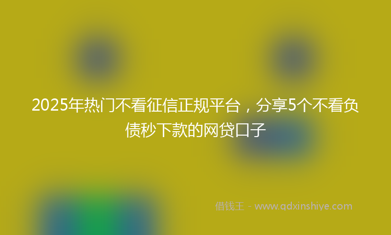 2025年热门不看征信正规平台，分享5个不看负债秒下款的网贷口子
