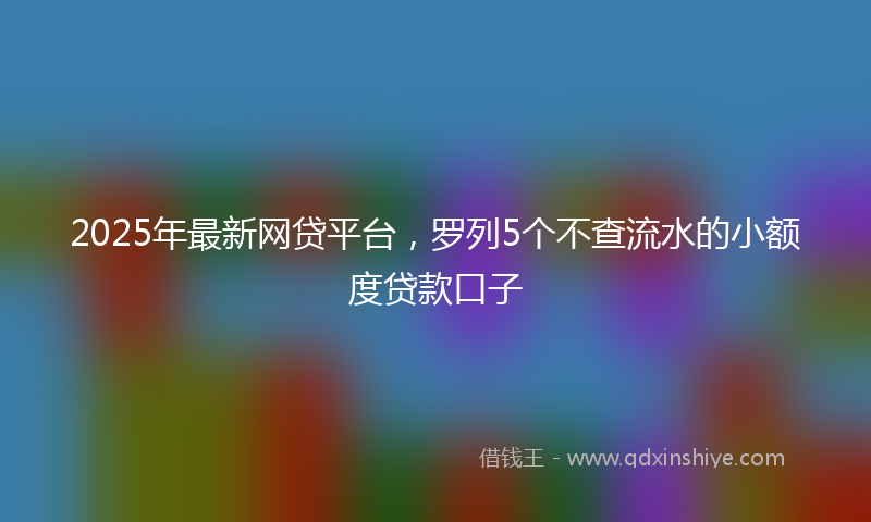 2025年最新网贷平台，罗列5个不查流水的小额度贷款口子