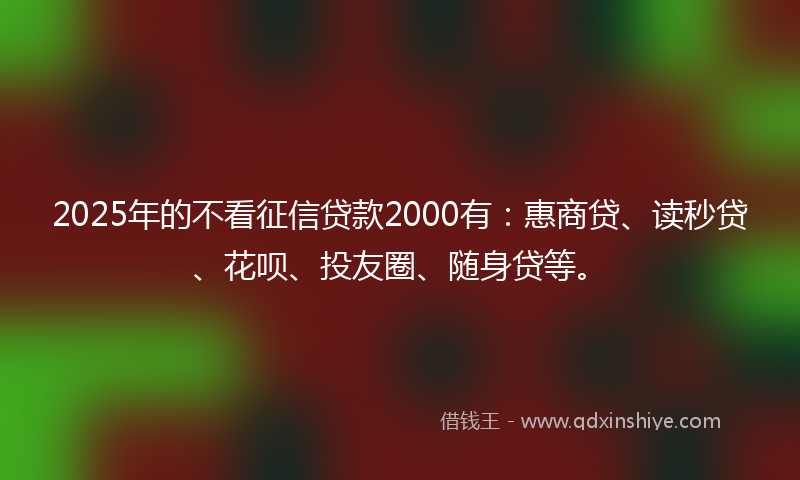 2025年的不看征信贷款2000有：惠商贷、读秒贷、花呗、投友圈、随身贷等。