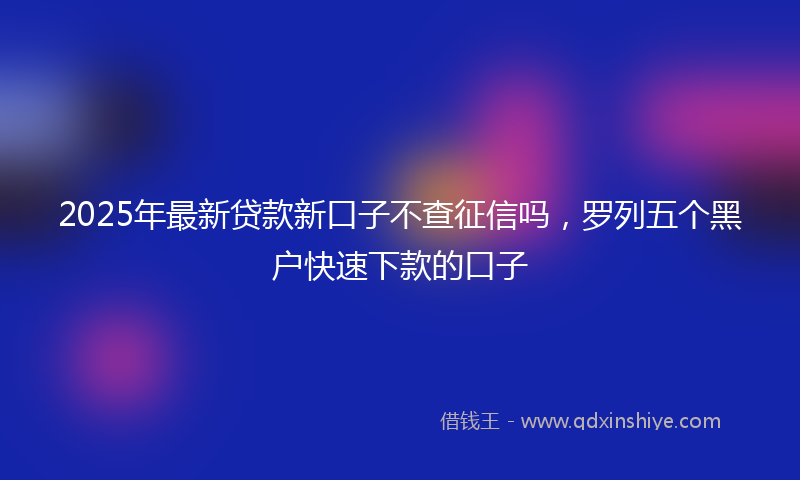 2025年最新贷款新口子不查征信吗，罗列五个黑户快速下款的口子