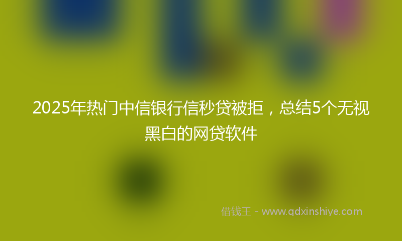 2025年热门中信银行信秒贷被拒，总结5个无视黑白的网贷软件