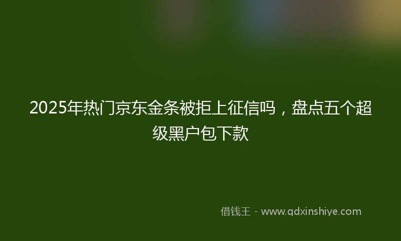 2025年热门京东金条被拒上征信吗，盘点五个超级黑户包下款