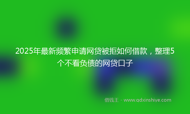 2025年最新频繁申请网贷被拒如何借款，整理5个不看负债的网贷口子