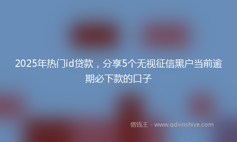 2025年热门id贷款，分享5个无视征信黑户当前逾期必下款的口子