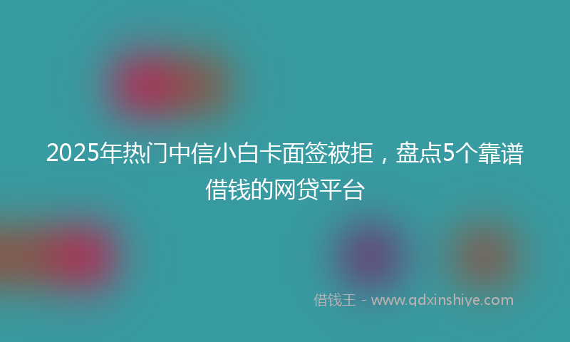 2025年热门中信小白卡面签被拒，盘点5个靠谱借钱的网贷平台