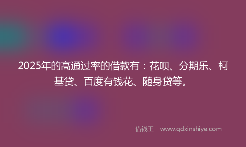 2025年的高通过率的借款有：花呗、分期乐、柯基贷、百度有钱花、随身贷等。