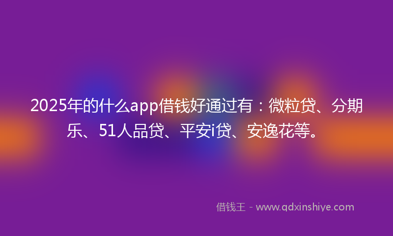 2025年的什么app借钱好通过有：微粒贷、分期乐、51人品贷、平安i贷、安逸花等。