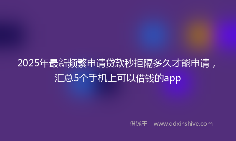 2025年最新频繁申请贷款秒拒隔多久才能申请，汇总5个手机上可以借钱的app