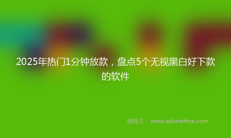 2025年热门1分钟放款，盘点5个无视黑白好下款的软件