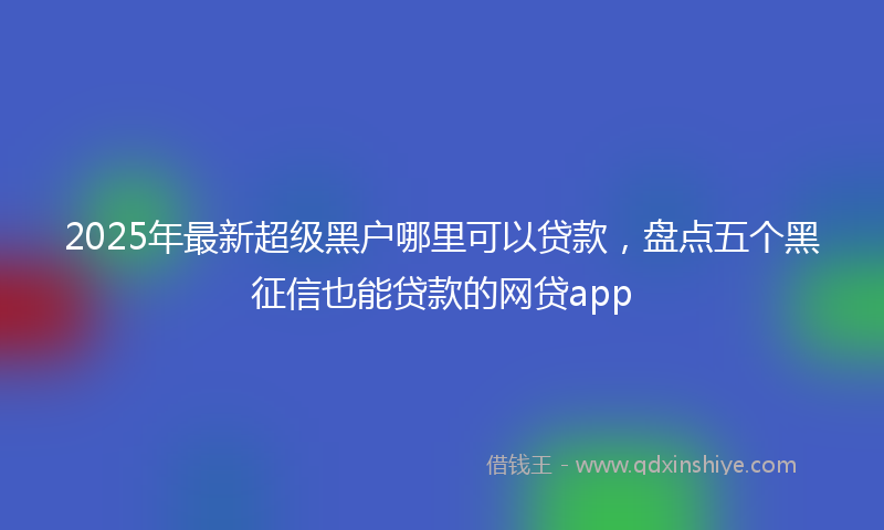 2025年最新超级黑户哪里可以贷款，盘点五个黑征信也能贷款的网贷app