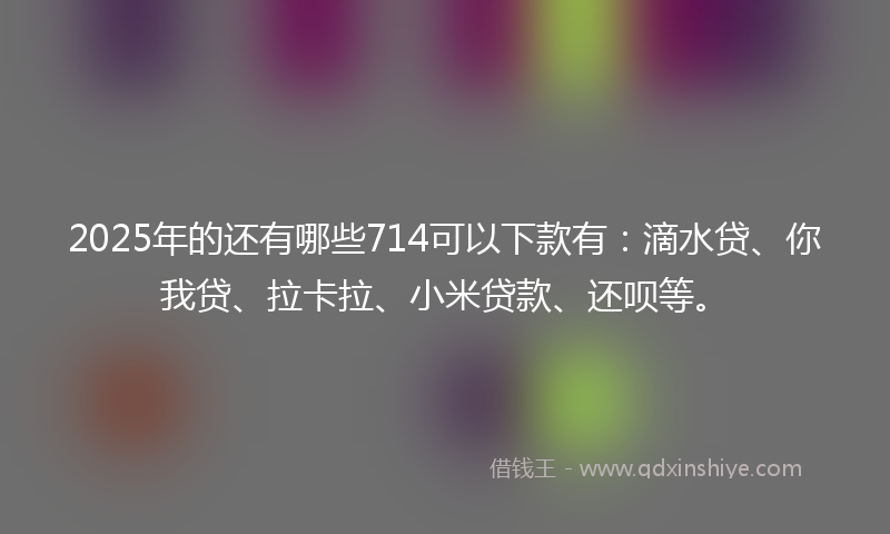 2025年的还有哪些714可以下款有：滴水贷、你我贷、拉卡拉、小米贷款、还呗等。