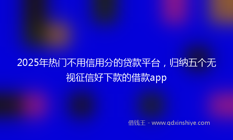 2025年热门不用信用分的贷款平台，归纳五个无视征信好下款的借款app