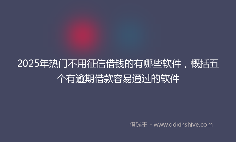 2025年热门不用征信借钱的有哪些软件，概括五个有逾期借款容易通过的软件