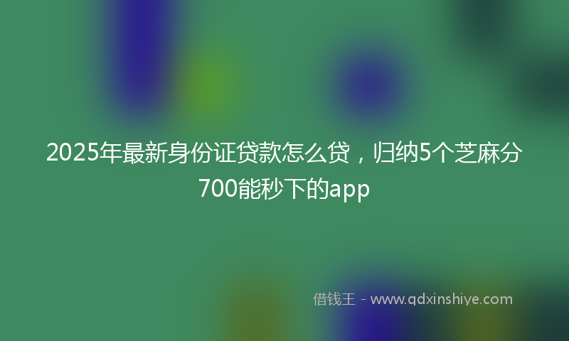 2025年最新身份证贷款怎么贷，归纳5个芝麻分700能秒下的app