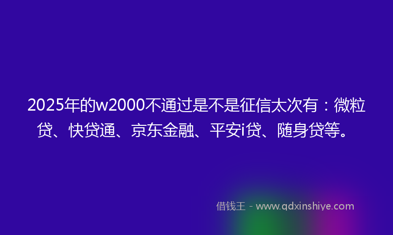2025年的w2000不通过是不是征信太次有：微粒贷、快贷通、京东金融、平安i贷、随身贷等。
