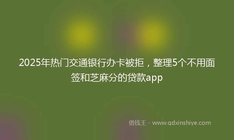 2025年热门交通银行办卡被拒，整理5个不用面签和芝麻分的贷款app