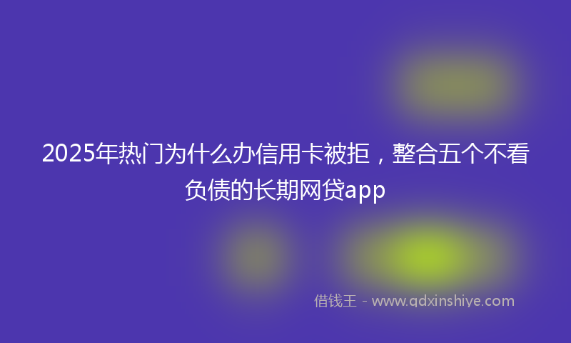 2025年热门为什么办信用卡被拒，整合五个不看负债的长期网贷app