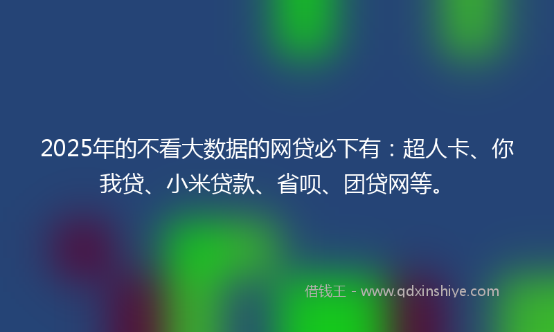 2025年的不看大数据的网贷必下有：超人卡、你我贷、小米贷款、省呗、团贷网等。