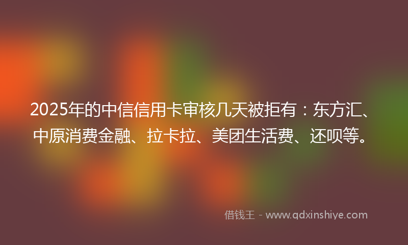 2025年的中信信用卡审核几天被拒有：东方汇、中原消费金融、拉卡拉、美团生活费、还呗等。