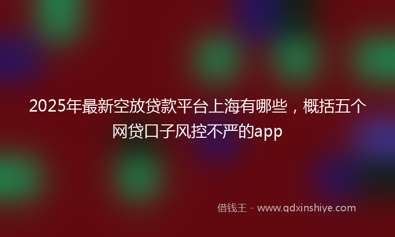 2025年最新空放贷款平台上海有哪些，概括五个网贷口子风控不严的app