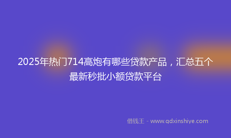 2025年热门714高炮有哪些贷款产品，汇总五个最新秒批小额贷款平台