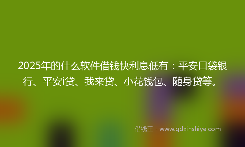 2025年的什么软件借钱快利息低有：平安口袋银行、平安i贷、我来贷、小花钱包、随身贷等。