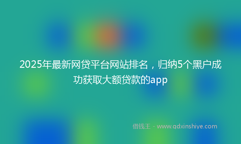 2025年最新网贷平台网站排名，归纳5个黑户成功获取大额贷款的app