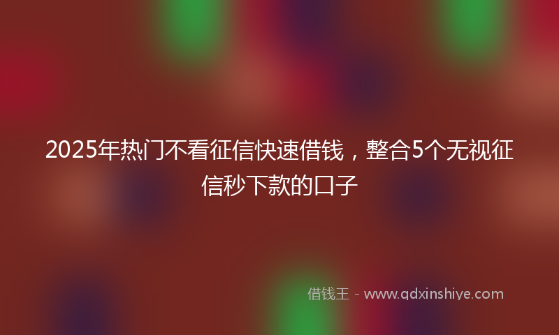 2025年热门不看征信快速借钱，整合5个无视征信秒下款的口子