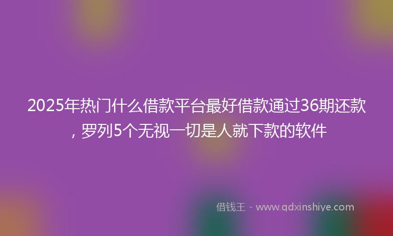 2025年热门什么借款平台最好借款通过36期还款，罗列5个无视一切是人就下款的软件