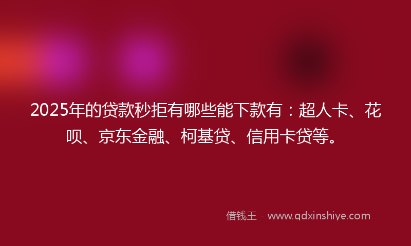 2025年的贷款秒拒有哪些能下款有：超人卡、花呗、京东金融、柯基贷、信用卡贷等。